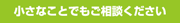 小さなことでもご相談下さい