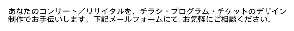 カタログ、広告の企画デザインのほか、あなたのコンサート／リサイタルを、チラシ・プログラム・チケットのデザイン制作でお手伝いします。下記メールフォームにて､お気軽にご相談ください。