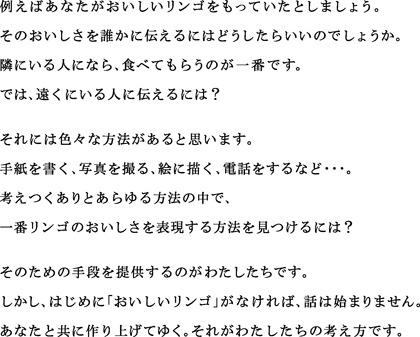 例えばあなたがおいしいリンゴをもっていたとしましょう。
そのおいしさを誰かに伝えるにはどうしたらいいのでしょうか。
隣にいる人になら、食べてもらうのが一番です。
では、遠くにいる人に伝えるには？
それには色々な方法があると思います。
手紙を書く、写真を撮る、絵に描く、電話をするなど・・・。
考えつくありとあらゆる方法の中で、
一番リンゴのおいしさを表現する方法を見つけるには？
そのための手段を提供するのがわたしたちです。
しかし、はじめに「おいしいリンゴ」がなければ、話は始まりません。
あなたと共に作り上げてゆく。それがわたしたちの考え方です。